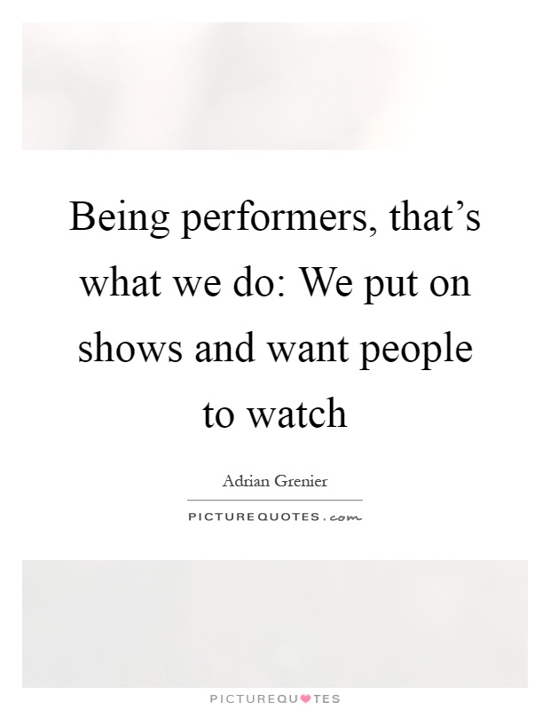 Being performers, that's what we do: We put on shows and want people to watch Picture Quote #1