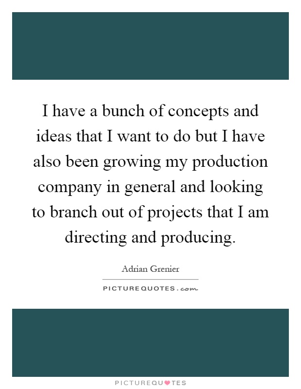 I have a bunch of concepts and ideas that I want to do but I have also been growing my production company in general and looking to branch out of projects that I am directing and producing Picture Quote #1