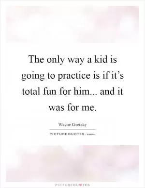 The only way a kid is going to practice is if it’s total fun for him... and it was for me Picture Quote #1