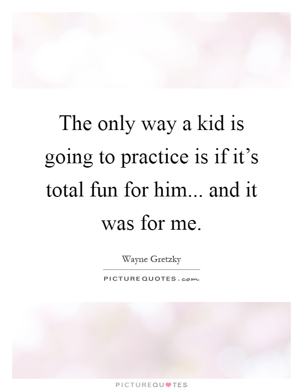 The only way a kid is going to practice is if it's total fun for him... and it was for me Picture Quote #1