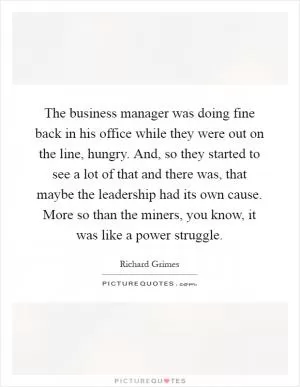 The business manager was doing fine back in his office while they were out on the line, hungry. And, so they started to see a lot of that and there was, that maybe the leadership had its own cause. More so than the miners, you know, it was like a power struggle Picture Quote #1