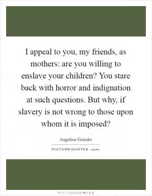 I appeal to you, my friends, as mothers: are you willing to enslave your children? You stare back with horror and indignation at such questions. But why, if slavery is not wrong to those upon whom it is imposed? Picture Quote #1