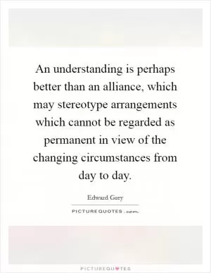 An understanding is perhaps better than an alliance, which may stereotype arrangements which cannot be regarded as permanent in view of the changing circumstances from day to day Picture Quote #1