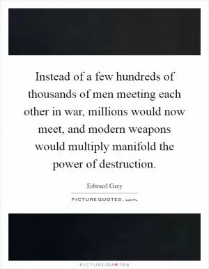 Instead of a few hundreds of thousands of men meeting each other in war, millions would now meet, and modern weapons would multiply manifold the power of destruction Picture Quote #1