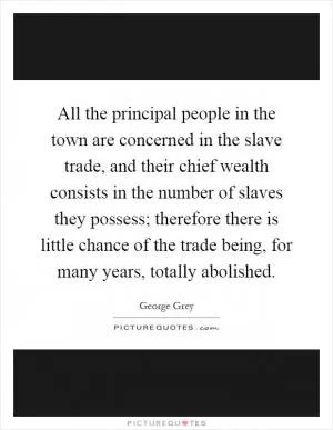 All the principal people in the town are concerned in the slave trade, and their chief wealth consists in the number of slaves they possess; therefore there is little chance of the trade being, for many years, totally abolished Picture Quote #1