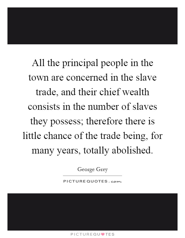 All the principal people in the town are concerned in the slave trade, and their chief wealth consists in the number of slaves they possess; therefore there is little chance of the trade being, for many years, totally abolished Picture Quote #1