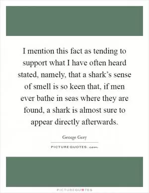 I mention this fact as tending to support what I have often heard stated, namely, that a shark’s sense of smell is so keen that, if men ever bathe in seas where they are found, a shark is almost sure to appear directly afterwards Picture Quote #1