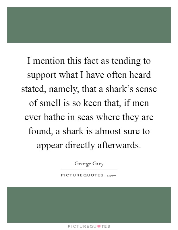 I mention this fact as tending to support what I have often heard stated, namely, that a shark's sense of smell is so keen that, if men ever bathe in seas where they are found, a shark is almost sure to appear directly afterwards Picture Quote #1
