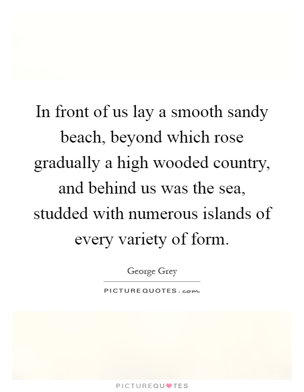 In front of us lay a smooth sandy beach, beyond which rose gradually a high wooded country, and behind us was the sea, studded with numerous islands of every variety of form Picture Quote #1