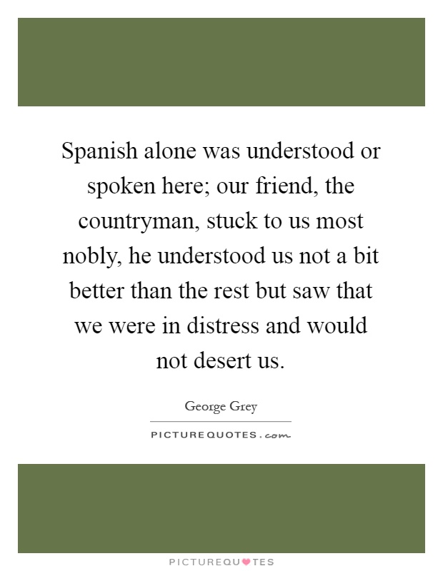Spanish alone was understood or spoken here; our friend, the countryman, stuck to us most nobly, he understood us not a bit better than the rest but saw that we were in distress and would not desert us Picture Quote #1