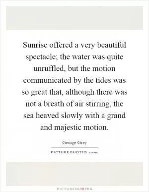 Sunrise offered a very beautiful spectacle; the water was quite unruffled, but the motion communicated by the tides was so great that, although there was not a breath of air stirring, the sea heaved slowly with a grand and majestic motion Picture Quote #1