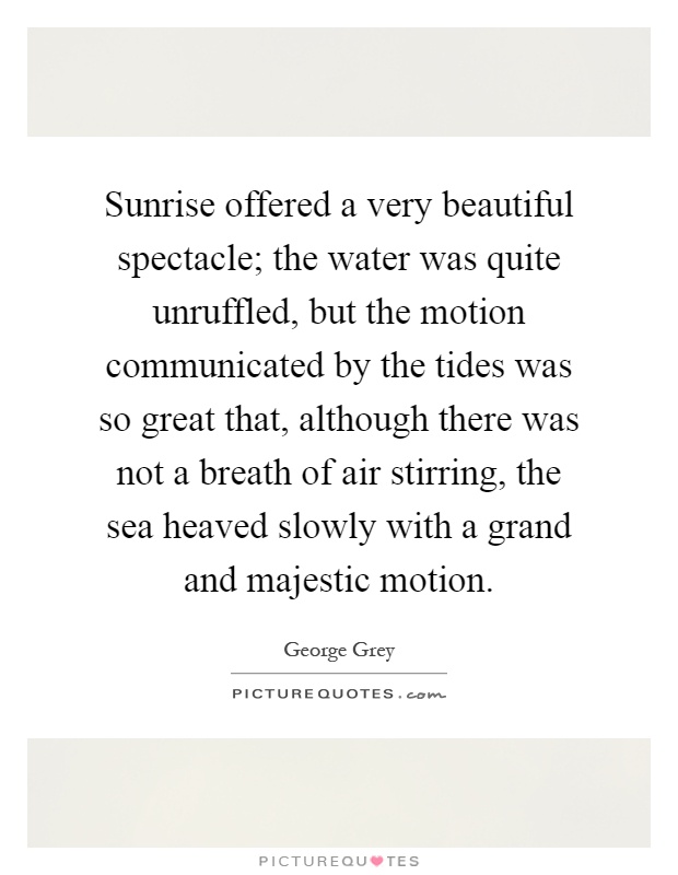 Sunrise offered a very beautiful spectacle; the water was quite unruffled, but the motion communicated by the tides was so great that, although there was not a breath of air stirring, the sea heaved slowly with a grand and majestic motion Picture Quote #1