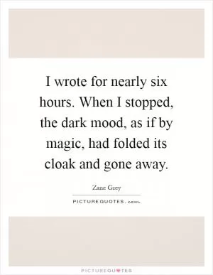 I wrote for nearly six hours. When I stopped, the dark mood, as if by magic, had folded its cloak and gone away Picture Quote #1