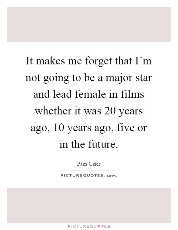 It makes me forget that I'm not going to be a major star and lead female in films whether it was 20 years ago, 10 years ago, five or in the future Picture Quote #1