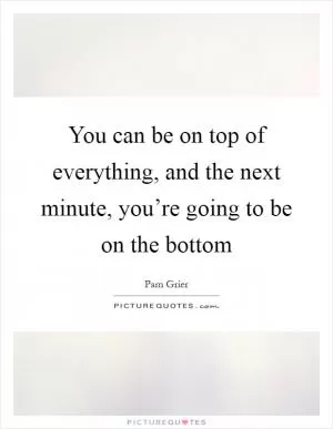 You can be on top of everything, and the next minute, you’re going to be on the bottom Picture Quote #1