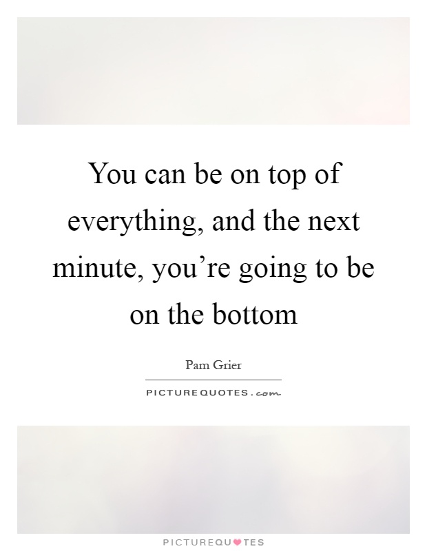 You can be on top of everything, and the next minute, you're going to be on the bottom Picture Quote #1