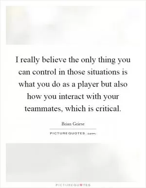 I really believe the only thing you can control in those situations is what you do as a player but also how you interact with your teammates, which is critical Picture Quote #1