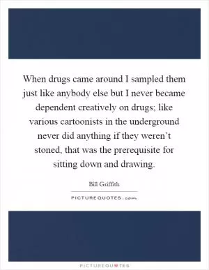 When drugs came around I sampled them just like anybody else but I never became dependent creatively on drugs; like various cartoonists in the underground never did anything if they weren’t stoned, that was the prerequisite for sitting down and drawing Picture Quote #1
