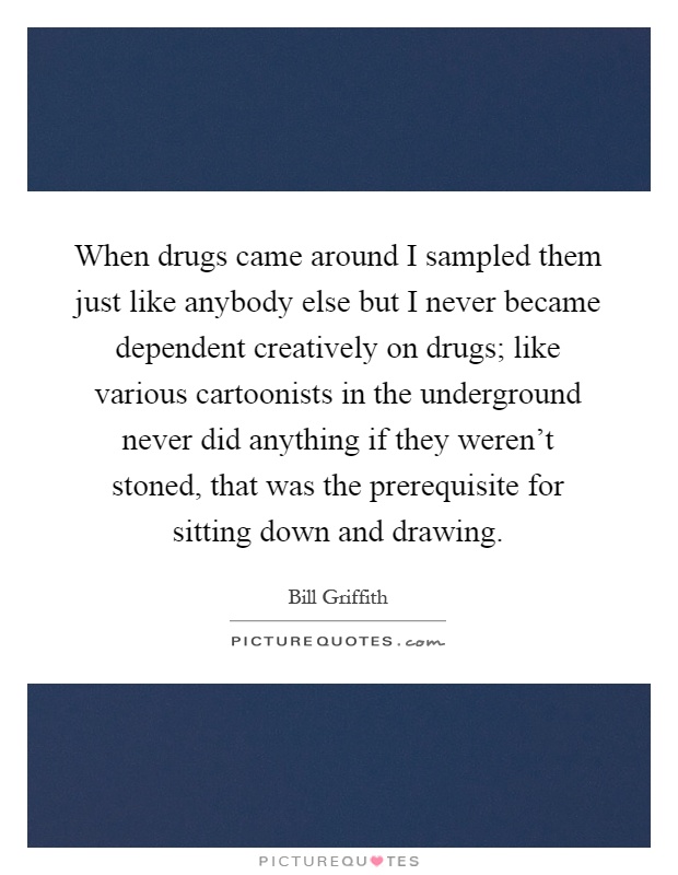When drugs came around I sampled them just like anybody else but I never became dependent creatively on drugs; like various cartoonists in the underground never did anything if they weren't stoned, that was the prerequisite for sitting down and drawing Picture Quote #1