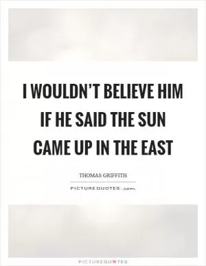 I wouldn’t believe him if he said the sun came up in the east Picture Quote #1