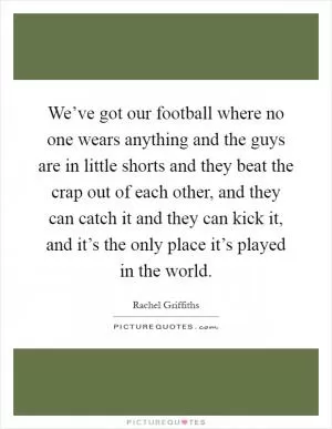 We’ve got our football where no one wears anything and the guys are in little shorts and they beat the crap out of each other, and they can catch it and they can kick it, and it’s the only place it’s played in the world Picture Quote #1