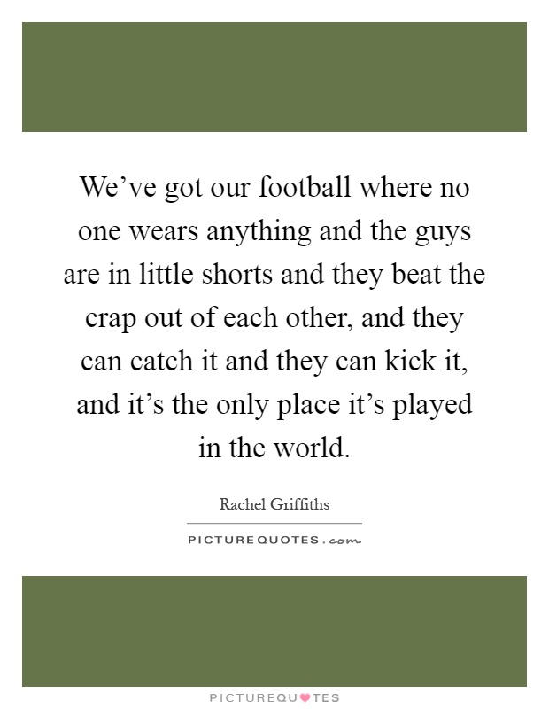 We've got our football where no one wears anything and the guys are in little shorts and they beat the crap out of each other, and they can catch it and they can kick it, and it's the only place it's played in the world Picture Quote #1