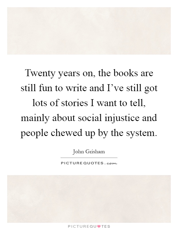 Twenty years on, the books are still fun to write and I've still got lots of stories I want to tell, mainly about social injustice and people chewed up by the system Picture Quote #1