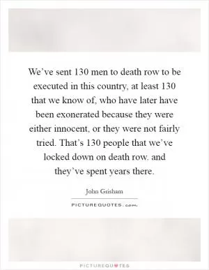 We’ve sent 130 men to death row to be executed in this country, at least 130 that we know of, who have later have been exonerated because they were either innocent, or they were not fairly tried. That’s 130 people that we’ve locked down on death row. and they’ve spent years there Picture Quote #1