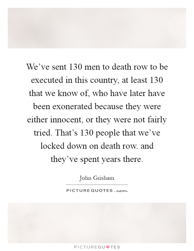 We've sent 130 men to death row to be executed in this country, at least 130 that we know of, who have later have been exonerated because they were either innocent, or they were not fairly tried. That's 130 people that we've locked down on death row. and they've spent years there Picture Quote #1