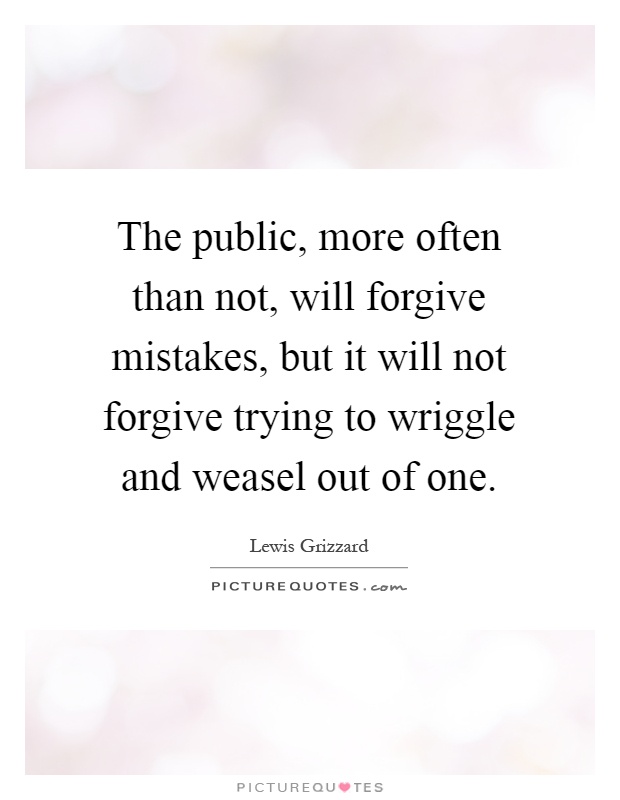 The public, more often than not, will forgive mistakes, but it will not forgive trying to wriggle and weasel out of one Picture Quote #1