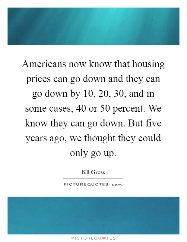 Americans now know that housing prices can go down and they can go down by 10, 20, 30, and in some cases, 40 or 50 percent. We know they can go down. But five years ago, we thought they could only go up Picture Quote #1