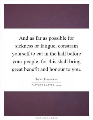 And as far as possible for sickness or fatigue, constrain yourself to eat in the hall before your people, for this shall bring great benefit and honour to you Picture Quote #1