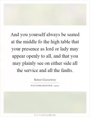 And you yourself always be seated at the middle fo the high table that your presence as lord or lady may appear openly to all, and that you may plainly see on either side all the service and all the faults Picture Quote #1