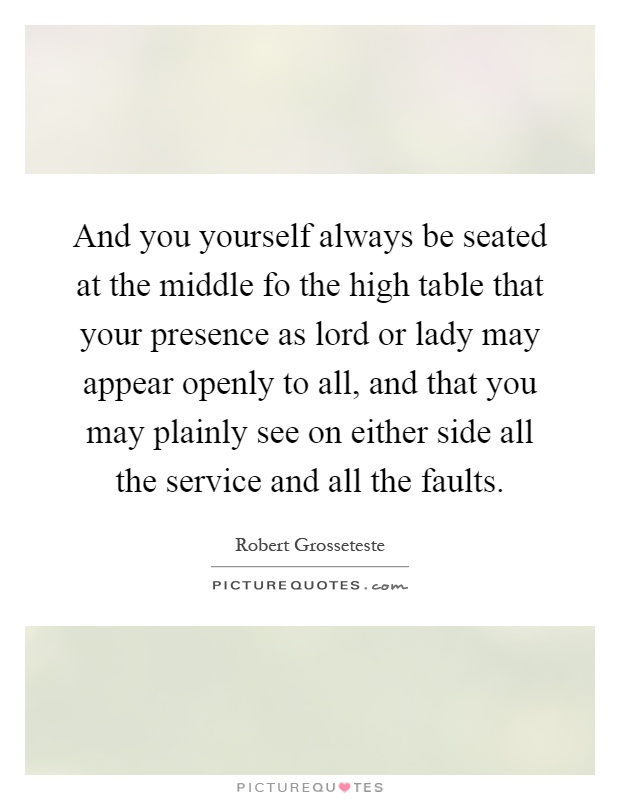 And you yourself always be seated at the middle fo the high table that your presence as lord or lady may appear openly to all, and that you may plainly see on either side all the service and all the faults Picture Quote #1