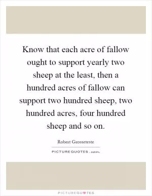 Know that each acre of fallow ought to support yearly two sheep at the least, then a hundred acres of fallow can support two hundred sheep, two hundred acres, four hundred sheep and so on Picture Quote #1