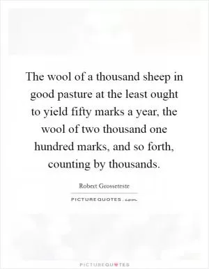 The wool of a thousand sheep in good pasture at the least ought to yield fifty marks a year, the wool of two thousand one hundred marks, and so forth, counting by thousands Picture Quote #1