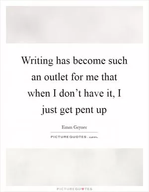 Writing has become such an outlet for me that when I don’t have it, I just get pent up Picture Quote #1