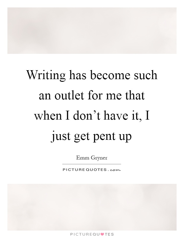 Writing has become such an outlet for me that when I don't have it, I just get pent up Picture Quote #1