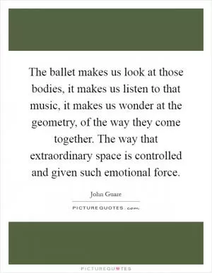 The ballet makes us look at those bodies, it makes us listen to that music, it makes us wonder at the geometry, of the way they come together. The way that extraordinary space is controlled and given such emotional force Picture Quote #1