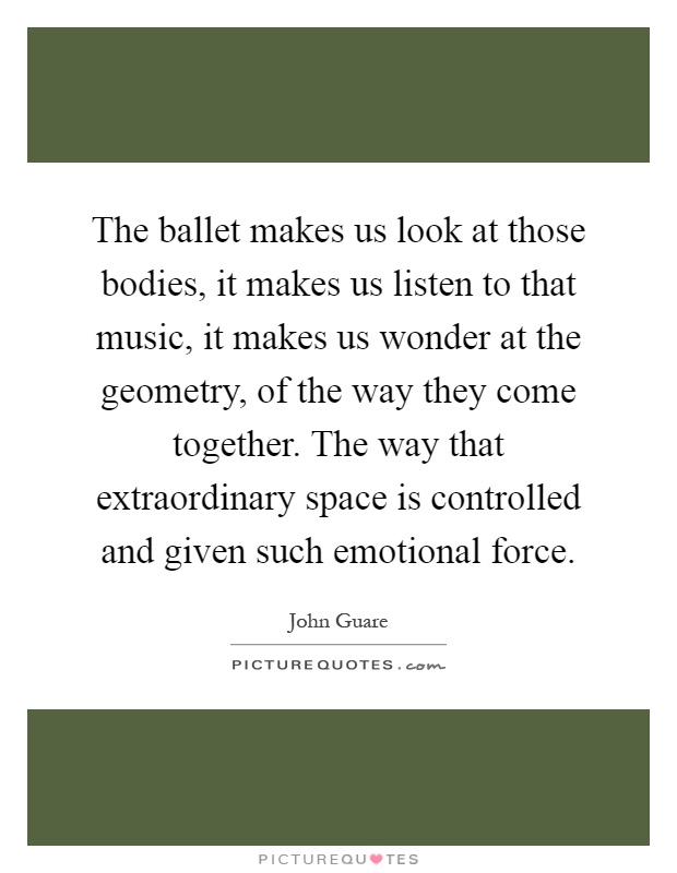 The ballet makes us look at those bodies, it makes us listen to that music, it makes us wonder at the geometry, of the way they come together. The way that extraordinary space is controlled and given such emotional force Picture Quote #1