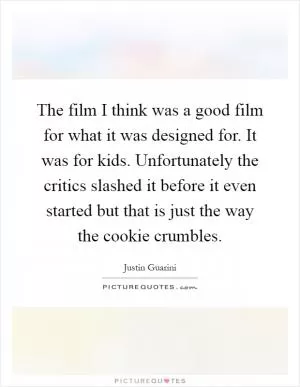 The film I think was a good film for what it was designed for. It was for kids. Unfortunately the critics slashed it before it even started but that is just the way the cookie crumbles Picture Quote #1