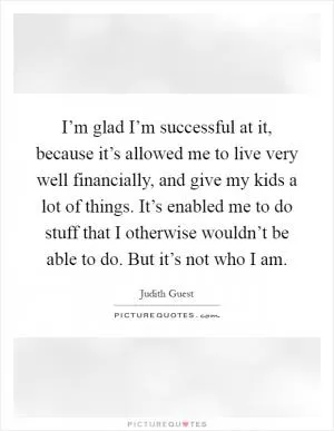 I’m glad I’m successful at it, because it’s allowed me to live very well financially, and give my kids a lot of things. It’s enabled me to do stuff that I otherwise wouldn’t be able to do. But it’s not who I am Picture Quote #1