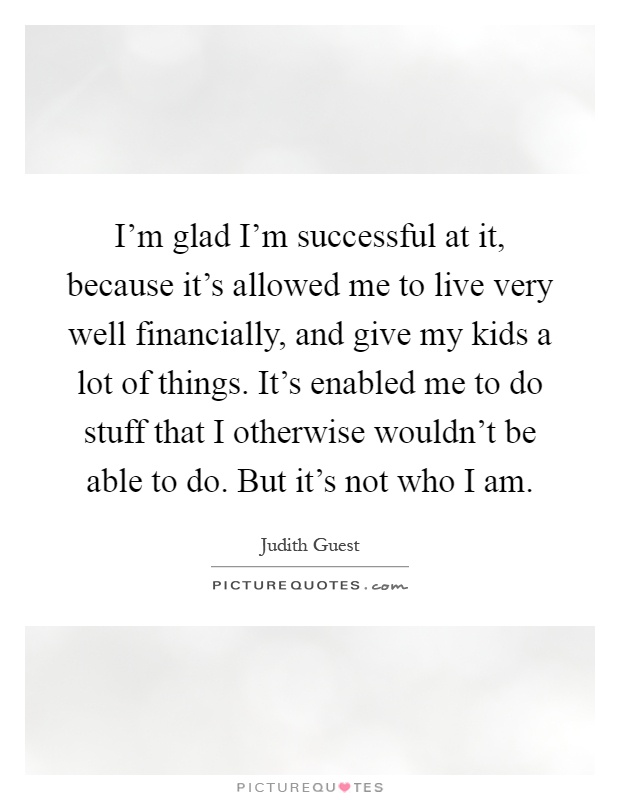 I'm glad I'm successful at it, because it's allowed me to live very well financially, and give my kids a lot of things. It's enabled me to do stuff that I otherwise wouldn't be able to do. But it's not who I am Picture Quote #1