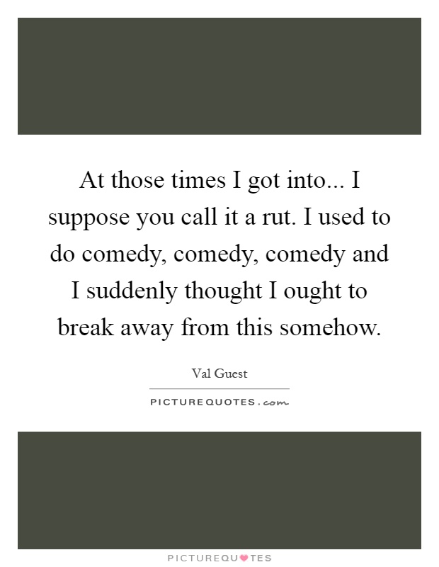 At those times I got into... I suppose you call it a rut. I used to do comedy, comedy, comedy and I suddenly thought I ought to break away from this somehow Picture Quote #1