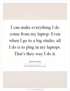 I can make everything I do come from my laptop. Even when I go to a big studio, all I do is to plug in my laptops. That’s they way I do it Picture Quote #1