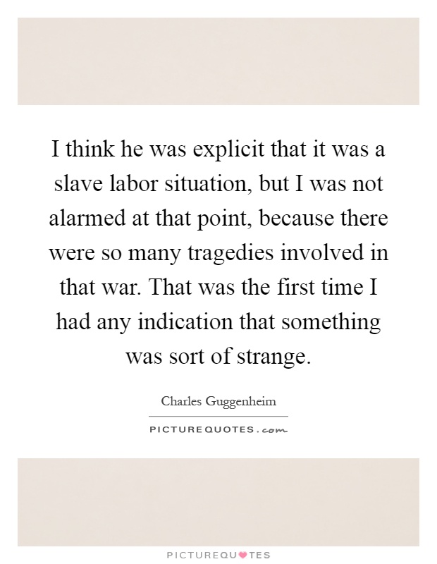 I think he was explicit that it was a slave labor situation, but I was not alarmed at that point, because there were so many tragedies involved in that war. That was the first time I had any indication that something was sort of strange Picture Quote #1