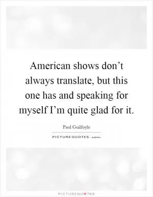 American shows don’t always translate, but this one has and speaking for myself I’m quite glad for it Picture Quote #1