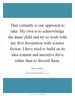 That certainly is one approach to take. My own is to acknowledge the inner child and try to work with my first fascination with science fiction. I have tried to build on its idea content and narrative drive rather than to discard them Picture Quote #1