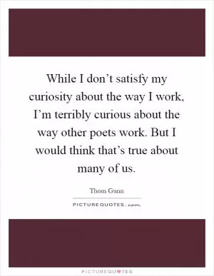 While I don’t satisfy my curiosity about the way I work, I’m terribly curious about the way other poets work. But I would think that’s true about many of us Picture Quote #1