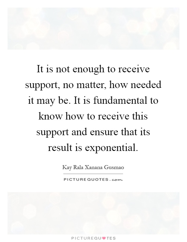 It is not enough to receive support, no matter, how needed it may be. It is fundamental to know how to receive this support and ensure that its result is exponential Picture Quote #1